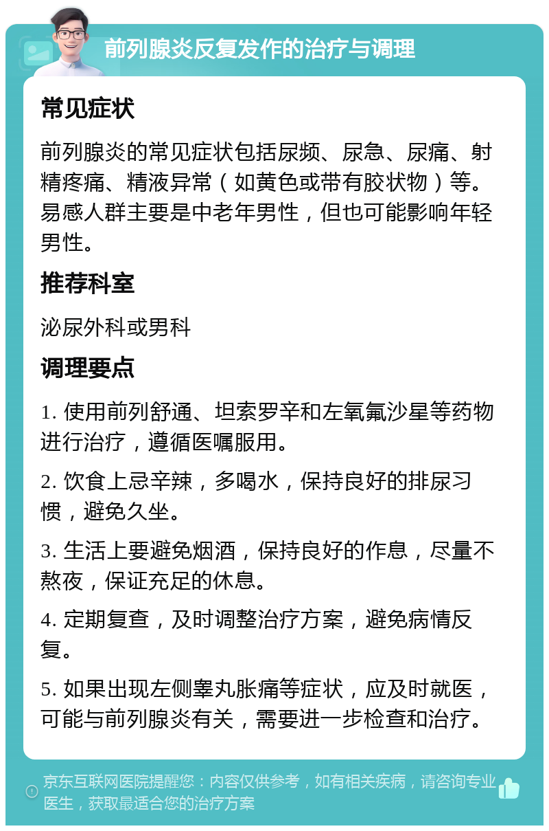 前列腺炎反复发作的治疗与调理 常见症状 前列腺炎的常见症状包括尿频、尿急、尿痛、射精疼痛、精液异常（如黄色或带有胶状物）等。易感人群主要是中老年男性，但也可能影响年轻男性。 推荐科室 泌尿外科或男科 调理要点 1. 使用前列舒通、坦索罗辛和左氧氟沙星等药物进行治疗，遵循医嘱服用。 2. 饮食上忌辛辣，多喝水，保持良好的排尿习惯，避免久坐。 3. 生活上要避免烟酒，保持良好的作息，尽量不熬夜，保证充足的休息。 4. 定期复查，及时调整治疗方案，避免病情反复。 5. 如果出现左侧睾丸胀痛等症状，应及时就医，可能与前列腺炎有关，需要进一步检查和治疗。