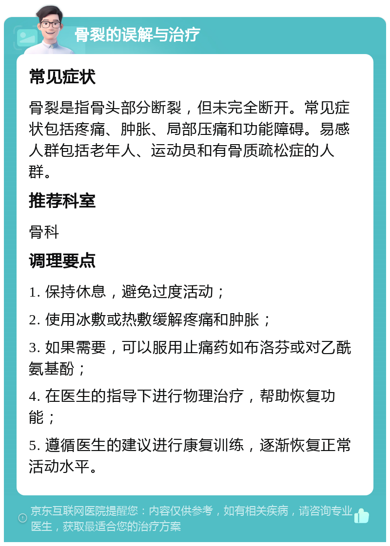 骨裂的误解与治疗 常见症状 骨裂是指骨头部分断裂，但未完全断开。常见症状包括疼痛、肿胀、局部压痛和功能障碍。易感人群包括老年人、运动员和有骨质疏松症的人群。 推荐科室 骨科 调理要点 1. 保持休息，避免过度活动； 2. 使用冰敷或热敷缓解疼痛和肿胀； 3. 如果需要，可以服用止痛药如布洛芬或对乙酰氨基酚； 4. 在医生的指导下进行物理治疗，帮助恢复功能； 5. 遵循医生的建议进行康复训练，逐渐恢复正常活动水平。