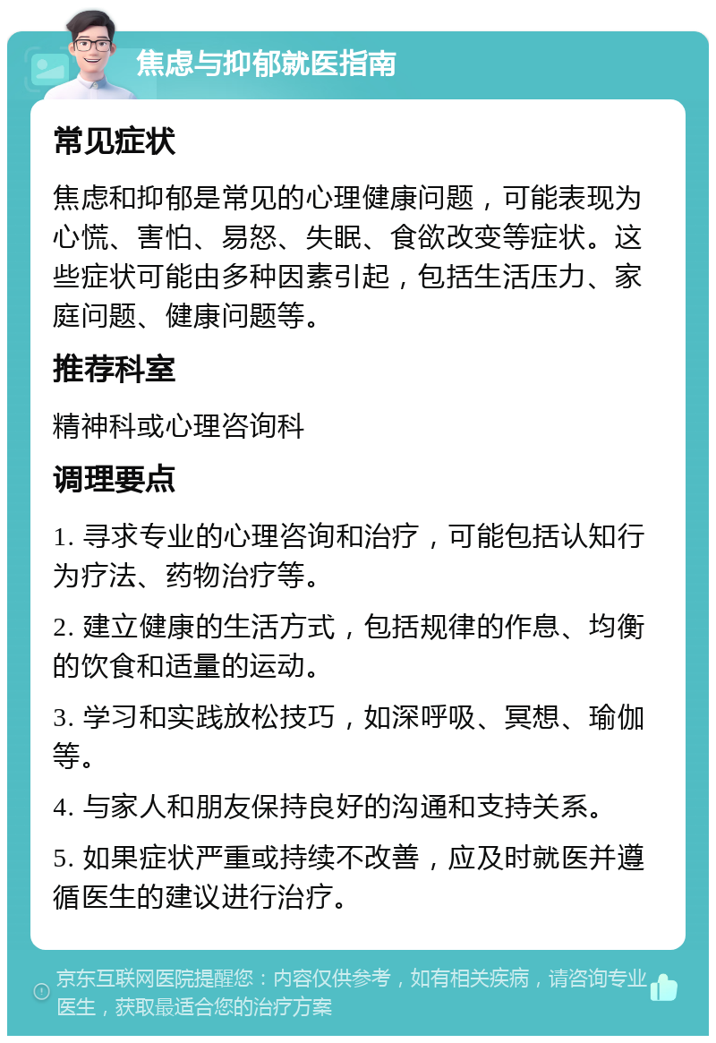 焦虑与抑郁就医指南 常见症状 焦虑和抑郁是常见的心理健康问题，可能表现为心慌、害怕、易怒、失眠、食欲改变等症状。这些症状可能由多种因素引起，包括生活压力、家庭问题、健康问题等。 推荐科室 精神科或心理咨询科 调理要点 1. 寻求专业的心理咨询和治疗，可能包括认知行为疗法、药物治疗等。 2. 建立健康的生活方式，包括规律的作息、均衡的饮食和适量的运动。 3. 学习和实践放松技巧，如深呼吸、冥想、瑜伽等。 4. 与家人和朋友保持良好的沟通和支持关系。 5. 如果症状严重或持续不改善，应及时就医并遵循医生的建议进行治疗。