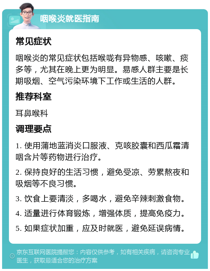 咽喉炎就医指南 常见症状 咽喉炎的常见症状包括喉咙有异物感、咳嗽、痰多等，尤其在晚上更为明显。易感人群主要是长期吸烟、空气污染环境下工作或生活的人群。 推荐科室 耳鼻喉科 调理要点 1. 使用蒲地蓝消炎口服液、克咳胶囊和西瓜霜清咽含片等药物进行治疗。 2. 保持良好的生活习惯，避免受凉、劳累熬夜和吸烟等不良习惯。 3. 饮食上要清淡，多喝水，避免辛辣刺激食物。 4. 适量进行体育锻炼，增强体质，提高免疫力。 5. 如果症状加重，应及时就医，避免延误病情。