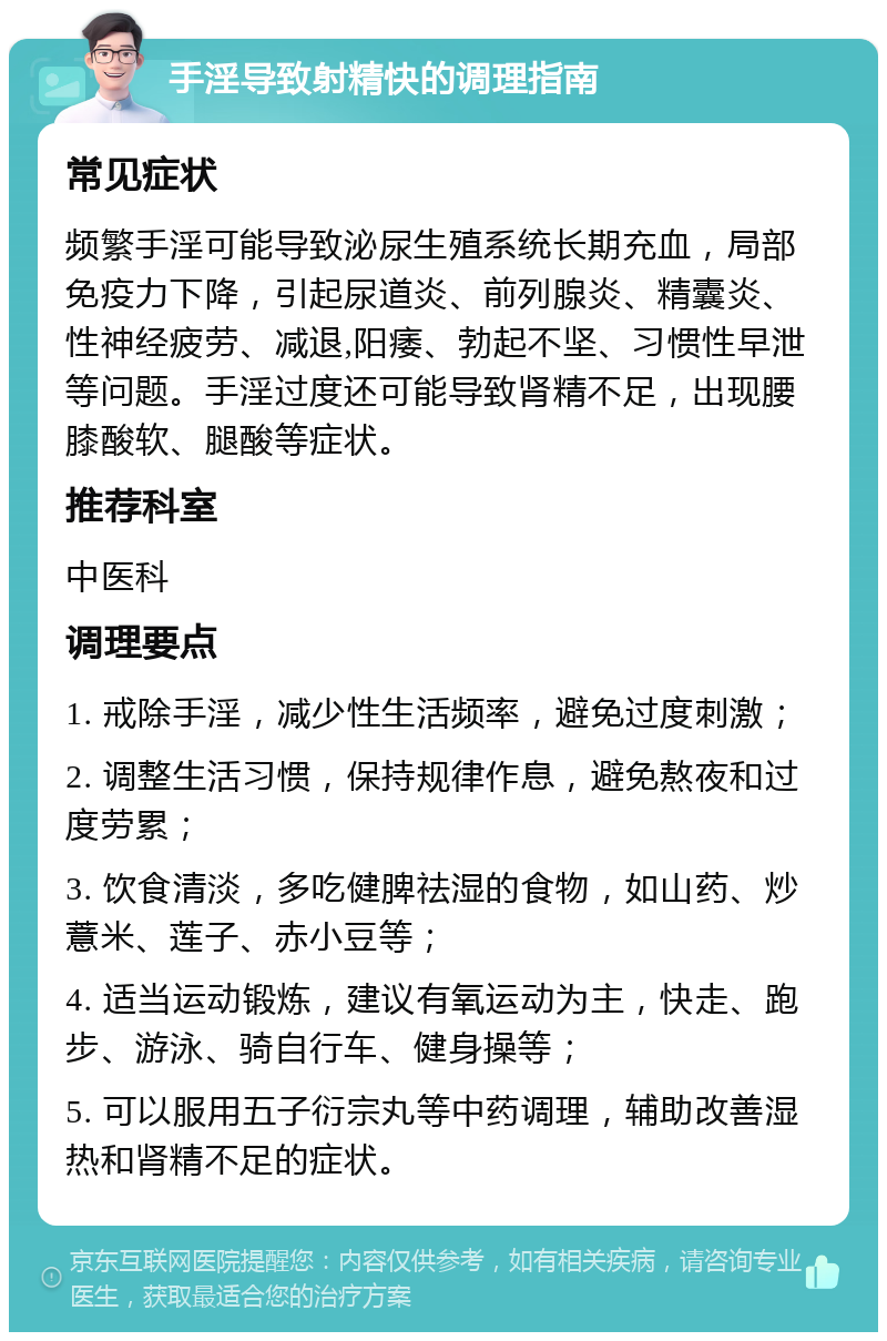 手淫导致射精快的调理指南 常见症状 频繁手淫可能导致泌尿生殖系统长期充血，局部免疫力下降，引起尿道炎、前列腺炎、精囊炎、性神经疲劳、减退,阳痿、勃起不坚、习惯性早泄等问题。手淫过度还可能导致肾精不足，出现腰膝酸软、腿酸等症状。 推荐科室 中医科 调理要点 1. 戒除手淫，减少性生活频率，避免过度刺激； 2. 调整生活习惯，保持规律作息，避免熬夜和过度劳累； 3. 饮食清淡，多吃健脾祛湿的食物，如山药、炒薏米、莲子、赤小豆等； 4. 适当运动锻炼，建议有氧运动为主，快走、跑步、游泳、骑自行车、健身操等； 5. 可以服用五子衍宗丸等中药调理，辅助改善湿热和肾精不足的症状。