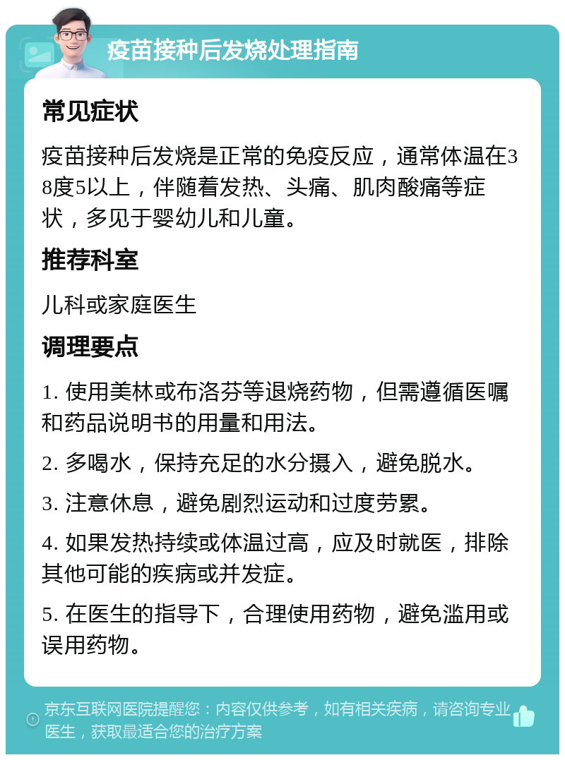 疫苗接种后发烧处理指南 常见症状 疫苗接种后发烧是正常的免疫反应，通常体温在38度5以上，伴随着发热、头痛、肌肉酸痛等症状，多见于婴幼儿和儿童。 推荐科室 儿科或家庭医生 调理要点 1. 使用美林或布洛芬等退烧药物，但需遵循医嘱和药品说明书的用量和用法。 2. 多喝水，保持充足的水分摄入，避免脱水。 3. 注意休息，避免剧烈运动和过度劳累。 4. 如果发热持续或体温过高，应及时就医，排除其他可能的疾病或并发症。 5. 在医生的指导下，合理使用药物，避免滥用或误用药物。