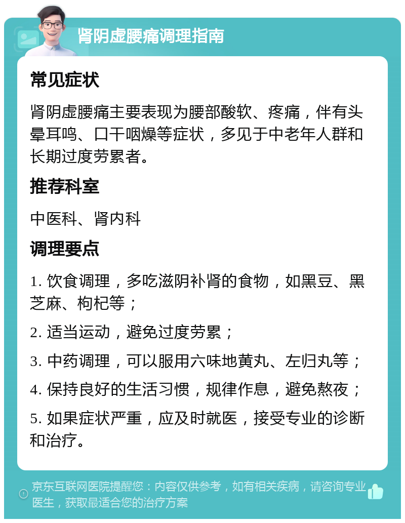 肾阴虚腰痛调理指南 常见症状 肾阴虚腰痛主要表现为腰部酸软、疼痛，伴有头晕耳鸣、口干咽燥等症状，多见于中老年人群和长期过度劳累者。 推荐科室 中医科、肾内科 调理要点 1. 饮食调理，多吃滋阴补肾的食物，如黑豆、黑芝麻、枸杞等； 2. 适当运动，避免过度劳累； 3. 中药调理，可以服用六味地黄丸、左归丸等； 4. 保持良好的生活习惯，规律作息，避免熬夜； 5. 如果症状严重，应及时就医，接受专业的诊断和治疗。