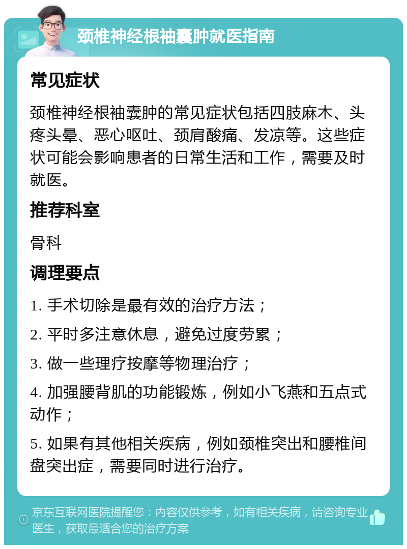 颈椎神经根袖囊肿就医指南 常见症状 颈椎神经根袖囊肿的常见症状包括四肢麻木、头疼头晕、恶心呕吐、颈肩酸痛、发凉等。这些症状可能会影响患者的日常生活和工作，需要及时就医。 推荐科室 骨科 调理要点 1. 手术切除是最有效的治疗方法； 2. 平时多注意休息，避免过度劳累； 3. 做一些理疗按摩等物理治疗； 4. 加强腰背肌的功能锻炼，例如小飞燕和五点式动作； 5. 如果有其他相关疾病，例如颈椎突出和腰椎间盘突出症，需要同时进行治疗。