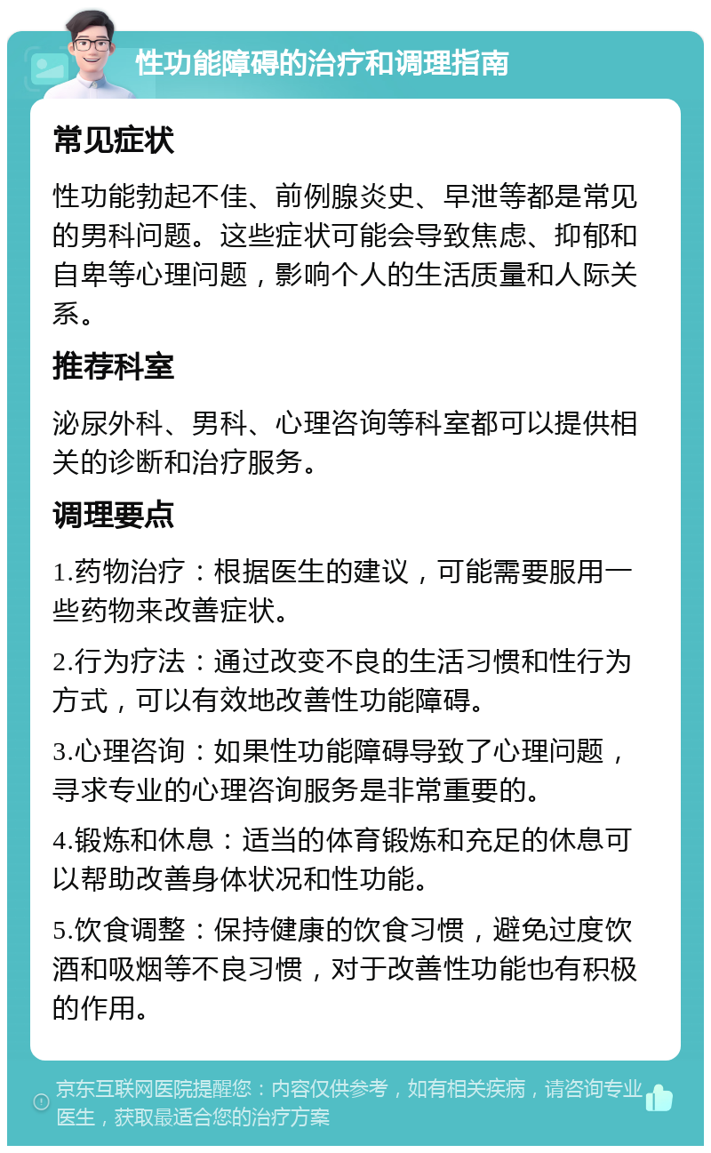 性功能障碍的治疗和调理指南 常见症状 性功能勃起不佳、前例腺炎史、早泄等都是常见的男科问题。这些症状可能会导致焦虑、抑郁和自卑等心理问题，影响个人的生活质量和人际关系。 推荐科室 泌尿外科、男科、心理咨询等科室都可以提供相关的诊断和治疗服务。 调理要点 1.药物治疗：根据医生的建议，可能需要服用一些药物来改善症状。 2.行为疗法：通过改变不良的生活习惯和性行为方式，可以有效地改善性功能障碍。 3.心理咨询：如果性功能障碍导致了心理问题，寻求专业的心理咨询服务是非常重要的。 4.锻炼和休息：适当的体育锻炼和充足的休息可以帮助改善身体状况和性功能。 5.饮食调整：保持健康的饮食习惯，避免过度饮酒和吸烟等不良习惯，对于改善性功能也有积极的作用。