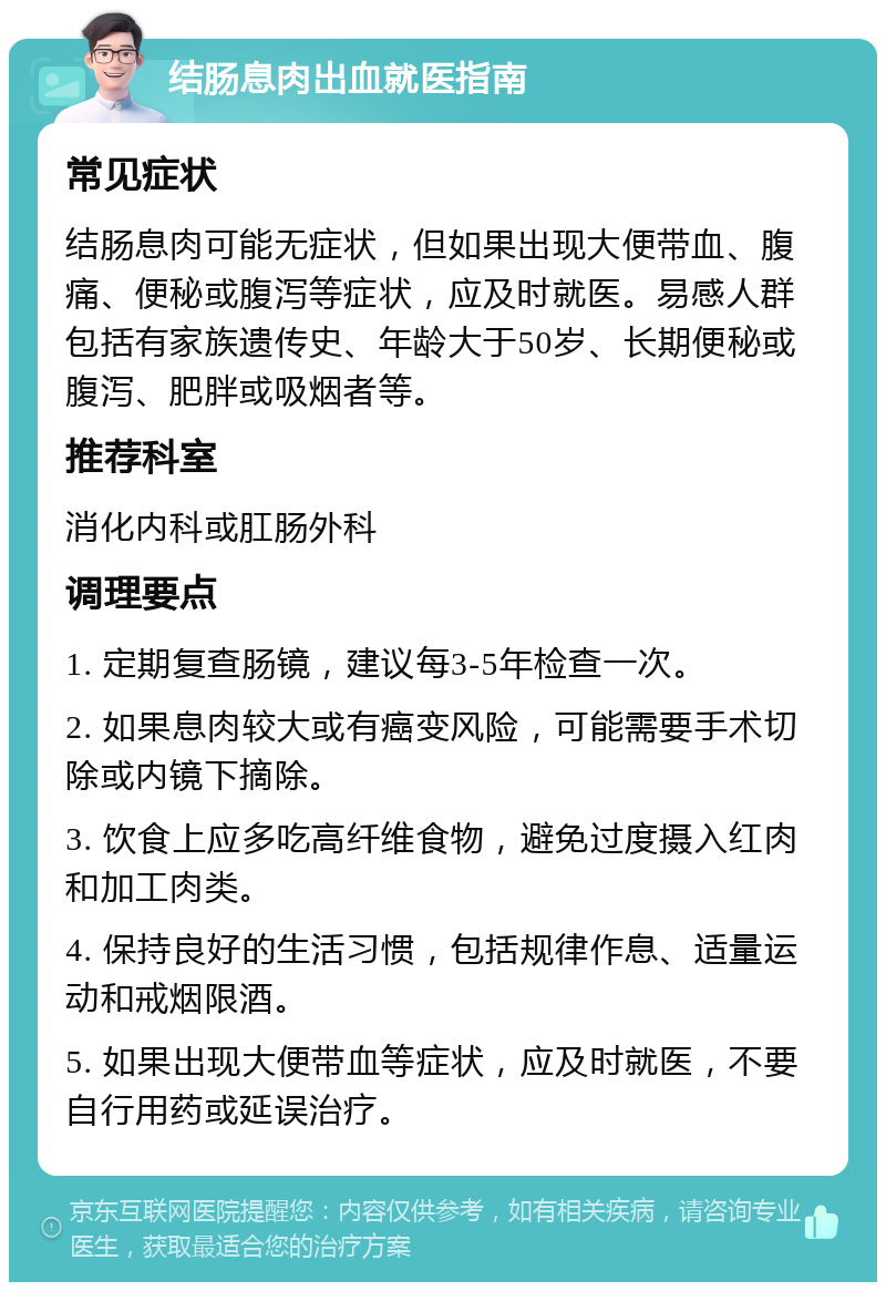 结肠息肉出血就医指南 常见症状 结肠息肉可能无症状，但如果出现大便带血、腹痛、便秘或腹泻等症状，应及时就医。易感人群包括有家族遗传史、年龄大于50岁、长期便秘或腹泻、肥胖或吸烟者等。 推荐科室 消化内科或肛肠外科 调理要点 1. 定期复查肠镜，建议每3-5年检查一次。 2. 如果息肉较大或有癌变风险，可能需要手术切除或内镜下摘除。 3. 饮食上应多吃高纤维食物，避免过度摄入红肉和加工肉类。 4. 保持良好的生活习惯，包括规律作息、适量运动和戒烟限酒。 5. 如果出现大便带血等症状，应及时就医，不要自行用药或延误治疗。