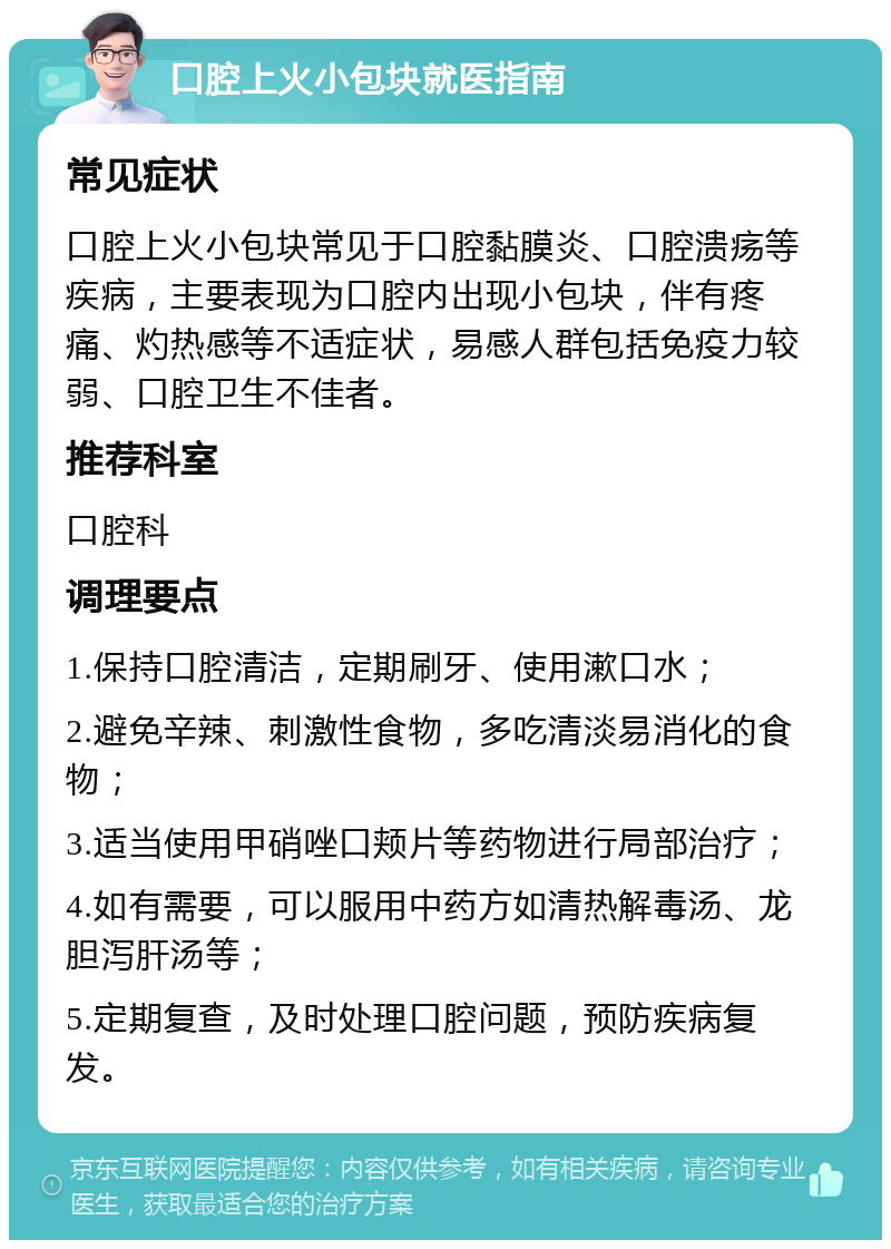 口腔上火小包块就医指南 常见症状 口腔上火小包块常见于口腔黏膜炎、口腔溃疡等疾病，主要表现为口腔内出现小包块，伴有疼痛、灼热感等不适症状，易感人群包括免疫力较弱、口腔卫生不佳者。 推荐科室 口腔科 调理要点 1.保持口腔清洁，定期刷牙、使用漱口水； 2.避免辛辣、刺激性食物，多吃清淡易消化的食物； 3.适当使用甲硝唑口颊片等药物进行局部治疗； 4.如有需要，可以服用中药方如清热解毒汤、龙胆泻肝汤等； 5.定期复查，及时处理口腔问题，预防疾病复发。