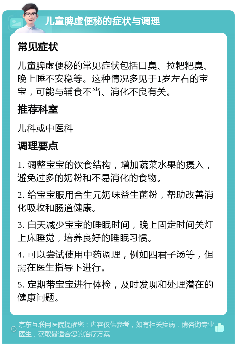 儿童脾虚便秘的症状与调理 常见症状 儿童脾虚便秘的常见症状包括口臭、拉粑粑臭、晚上睡不安稳等。这种情况多见于1岁左右的宝宝，可能与辅食不当、消化不良有关。 推荐科室 儿科或中医科 调理要点 1. 调整宝宝的饮食结构，增加蔬菜水果的摄入，避免过多的奶粉和不易消化的食物。 2. 给宝宝服用合生元奶味益生菌粉，帮助改善消化吸收和肠道健康。 3. 白天减少宝宝的睡眠时间，晚上固定时间关灯上床睡觉，培养良好的睡眠习惯。 4. 可以尝试使用中药调理，例如四君子汤等，但需在医生指导下进行。 5. 定期带宝宝进行体检，及时发现和处理潜在的健康问题。