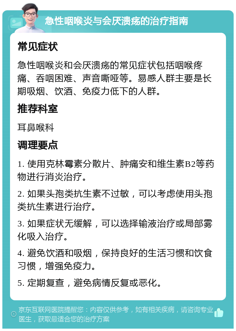 急性咽喉炎与会厌溃疡的治疗指南 常见症状 急性咽喉炎和会厌溃疡的常见症状包括咽喉疼痛、吞咽困难、声音嘶哑等。易感人群主要是长期吸烟、饮酒、免疫力低下的人群。 推荐科室 耳鼻喉科 调理要点 1. 使用克林霉素分散片、肿痛安和维生素B2等药物进行消炎治疗。 2. 如果头孢类抗生素不过敏，可以考虑使用头孢类抗生素进行治疗。 3. 如果症状无缓解，可以选择输液治疗或局部雾化吸入治疗。 4. 避免饮酒和吸烟，保持良好的生活习惯和饮食习惯，增强免疫力。 5. 定期复查，避免病情反复或恶化。