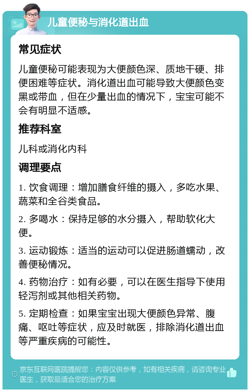 儿童便秘与消化道出血 常见症状 儿童便秘可能表现为大便颜色深、质地干硬、排便困难等症状。消化道出血可能导致大便颜色变黑或带血，但在少量出血的情况下，宝宝可能不会有明显不适感。 推荐科室 儿科或消化内科 调理要点 1. 饮食调理：增加膳食纤维的摄入，多吃水果、蔬菜和全谷类食品。 2. 多喝水：保持足够的水分摄入，帮助软化大便。 3. 运动锻炼：适当的运动可以促进肠道蠕动，改善便秘情况。 4. 药物治疗：如有必要，可以在医生指导下使用轻泻剂或其他相关药物。 5. 定期检查：如果宝宝出现大便颜色异常、腹痛、呕吐等症状，应及时就医，排除消化道出血等严重疾病的可能性。