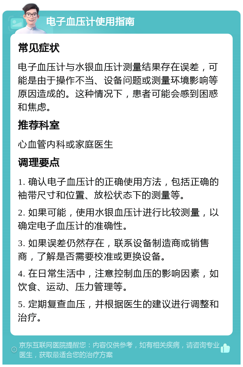 电子血压计使用指南 常见症状 电子血压计与水银血压计测量结果存在误差，可能是由于操作不当、设备问题或测量环境影响等原因造成的。这种情况下，患者可能会感到困惑和焦虑。 推荐科室 心血管内科或家庭医生 调理要点 1. 确认电子血压计的正确使用方法，包括正确的袖带尺寸和位置、放松状态下的测量等。 2. 如果可能，使用水银血压计进行比较测量，以确定电子血压计的准确性。 3. 如果误差仍然存在，联系设备制造商或销售商，了解是否需要校准或更换设备。 4. 在日常生活中，注意控制血压的影响因素，如饮食、运动、压力管理等。 5. 定期复查血压，并根据医生的建议进行调整和治疗。