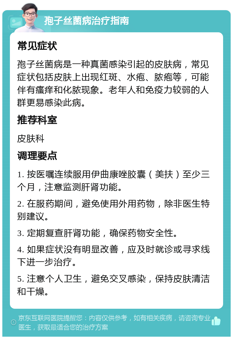 孢子丝菌病治疗指南 常见症状 孢子丝菌病是一种真菌感染引起的皮肤病，常见症状包括皮肤上出现红斑、水疱、脓疱等，可能伴有瘙痒和化脓现象。老年人和免疫力较弱的人群更易感染此病。 推荐科室 皮肤科 调理要点 1. 按医嘱连续服用伊曲康唑胶囊（美扶）至少三个月，注意监测肝肾功能。 2. 在服药期间，避免使用外用药物，除非医生特别建议。 3. 定期复查肝肾功能，确保药物安全性。 4. 如果症状没有明显改善，应及时就诊或寻求线下进一步治疗。 5. 注意个人卫生，避免交叉感染，保持皮肤清洁和干燥。