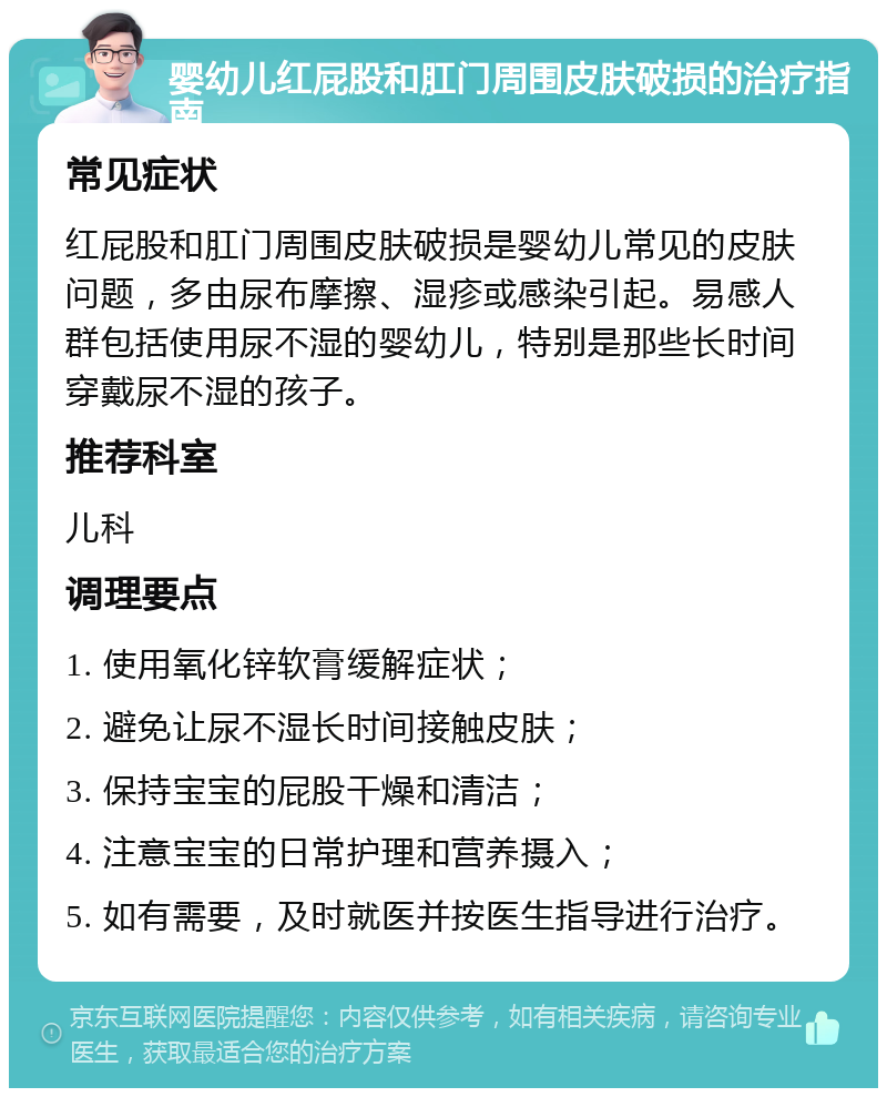 婴幼儿红屁股和肛门周围皮肤破损的治疗指南 常见症状 红屁股和肛门周围皮肤破损是婴幼儿常见的皮肤问题，多由尿布摩擦、湿疹或感染引起。易感人群包括使用尿不湿的婴幼儿，特别是那些长时间穿戴尿不湿的孩子。 推荐科室 儿科 调理要点 1. 使用氧化锌软膏缓解症状； 2. 避免让尿不湿长时间接触皮肤； 3. 保持宝宝的屁股干燥和清洁； 4. 注意宝宝的日常护理和营养摄入； 5. 如有需要，及时就医并按医生指导进行治疗。