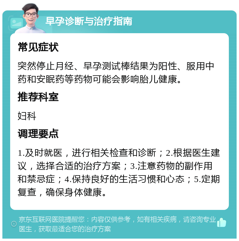 早孕诊断与治疗指南 常见症状 突然停止月经、早孕测试棒结果为阳性、服用中药和安眠药等药物可能会影响胎儿健康。 推荐科室 妇科 调理要点 1.及时就医，进行相关检查和诊断；2.根据医生建议，选择合适的治疗方案；3.注意药物的副作用和禁忌症；4.保持良好的生活习惯和心态；5.定期复查，确保身体健康。