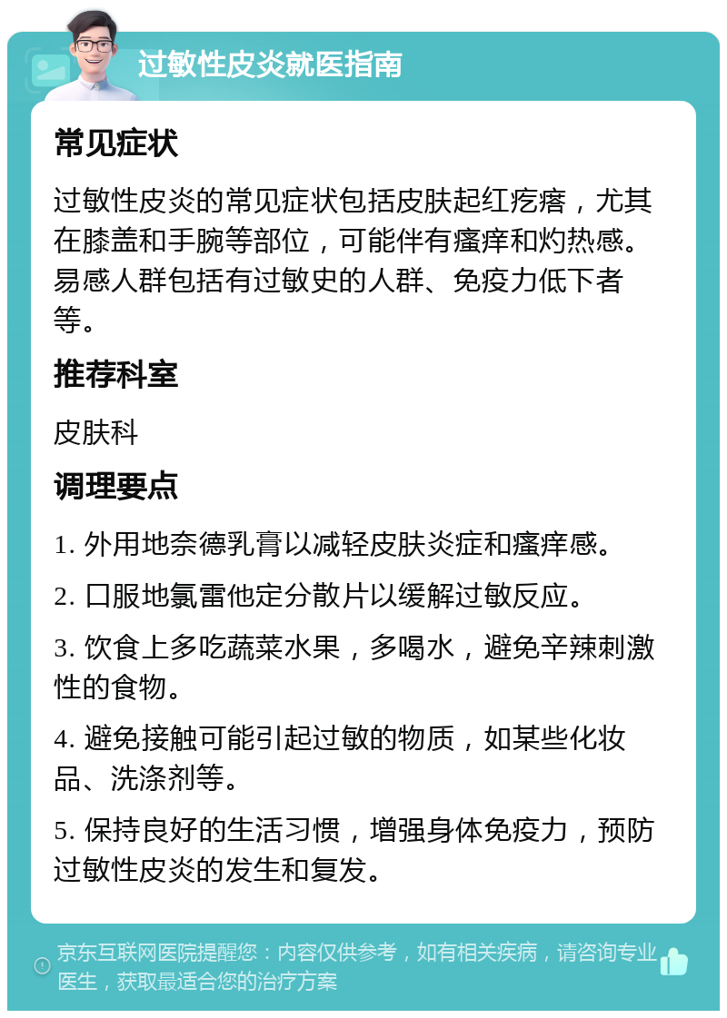 过敏性皮炎就医指南 常见症状 过敏性皮炎的常见症状包括皮肤起红疙瘩，尤其在膝盖和手腕等部位，可能伴有瘙痒和灼热感。易感人群包括有过敏史的人群、免疫力低下者等。 推荐科室 皮肤科 调理要点 1. 外用地奈德乳膏以减轻皮肤炎症和瘙痒感。 2. 口服地氯雷他定分散片以缓解过敏反应。 3. 饮食上多吃蔬菜水果，多喝水，避免辛辣刺激性的食物。 4. 避免接触可能引起过敏的物质，如某些化妆品、洗涤剂等。 5. 保持良好的生活习惯，增强身体免疫力，预防过敏性皮炎的发生和复发。