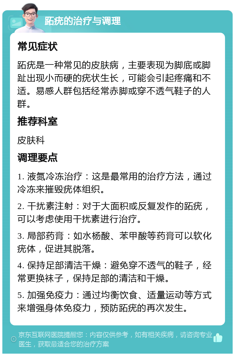 跖疣的治疗与调理 常见症状 跖疣是一种常见的皮肤病，主要表现为脚底或脚趾出现小而硬的疣状生长，可能会引起疼痛和不适。易感人群包括经常赤脚或穿不透气鞋子的人群。 推荐科室 皮肤科 调理要点 1. 液氮冷冻治疗：这是最常用的治疗方法，通过冷冻来摧毁疣体组织。 2. 干扰素注射：对于大面积或反复发作的跖疣，可以考虑使用干扰素进行治疗。 3. 局部药膏：如水杨酸、苯甲酸等药膏可以软化疣体，促进其脱落。 4. 保持足部清洁干燥：避免穿不透气的鞋子，经常更换袜子，保持足部的清洁和干燥。 5. 加强免疫力：通过均衡饮食、适量运动等方式来增强身体免疫力，预防跖疣的再次发生。