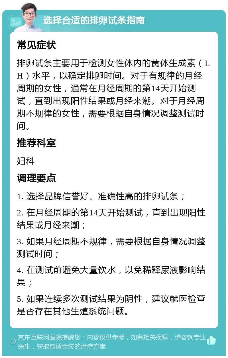 选择合适的排卵试条指南 常见症状 排卵试条主要用于检测女性体内的黄体生成素（LH）水平，以确定排卵时间。对于有规律的月经周期的女性，通常在月经周期的第14天开始测试，直到出现阳性结果或月经来潮。对于月经周期不规律的女性，需要根据自身情况调整测试时间。 推荐科室 妇科 调理要点 1. 选择品牌信誉好、准确性高的排卵试条； 2. 在月经周期的第14天开始测试，直到出现阳性结果或月经来潮； 3. 如果月经周期不规律，需要根据自身情况调整测试时间； 4. 在测试前避免大量饮水，以免稀释尿液影响结果； 5. 如果连续多次测试结果为阴性，建议就医检查是否存在其他生殖系统问题。