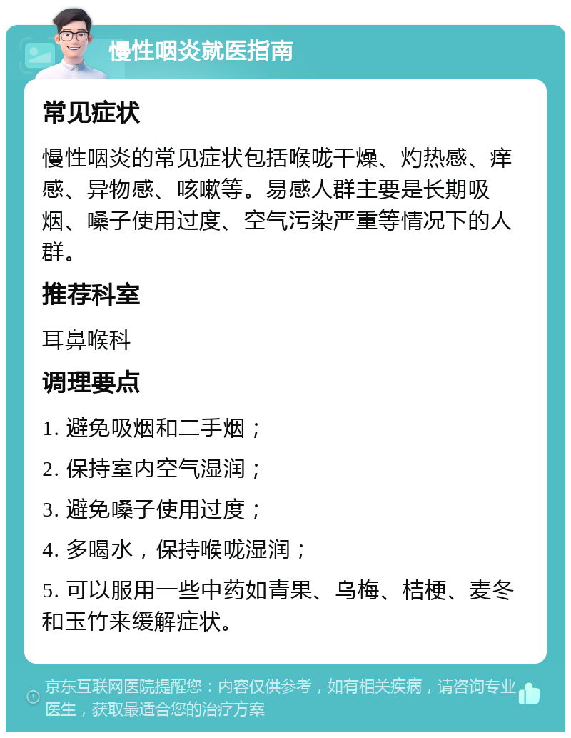 慢性咽炎就医指南 常见症状 慢性咽炎的常见症状包括喉咙干燥、灼热感、痒感、异物感、咳嗽等。易感人群主要是长期吸烟、嗓子使用过度、空气污染严重等情况下的人群。 推荐科室 耳鼻喉科 调理要点 1. 避免吸烟和二手烟； 2. 保持室内空气湿润； 3. 避免嗓子使用过度； 4. 多喝水，保持喉咙湿润； 5. 可以服用一些中药如青果、乌梅、桔梗、麦冬和玉竹来缓解症状。