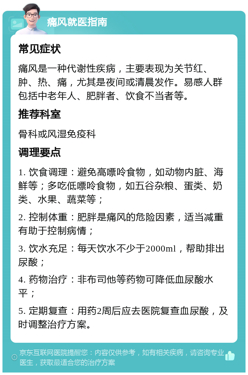 痛风就医指南 常见症状 痛风是一种代谢性疾病，主要表现为关节红、肿、热、痛，尤其是夜间或清晨发作。易感人群包括中老年人、肥胖者、饮食不当者等。 推荐科室 骨科或风湿免疫科 调理要点 1. 饮食调理：避免高嘌呤食物，如动物内脏、海鲜等；多吃低嘌呤食物，如五谷杂粮、蛋类、奶类、水果、蔬菜等； 2. 控制体重：肥胖是痛风的危险因素，适当减重有助于控制病情； 3. 饮水充足：每天饮水不少于2000ml，帮助排出尿酸； 4. 药物治疗：非布司他等药物可降低血尿酸水平； 5. 定期复查：用药2周后应去医院复查血尿酸，及时调整治疗方案。