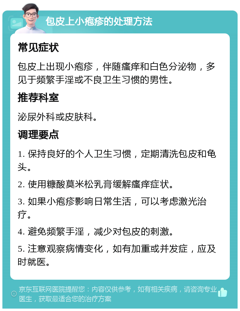 包皮上小疱疹的处理方法 常见症状 包皮上出现小疱疹，伴随瘙痒和白色分泌物，多见于频繁手淫或不良卫生习惯的男性。 推荐科室 泌尿外科或皮肤科。 调理要点 1. 保持良好的个人卫生习惯，定期清洗包皮和龟头。 2. 使用糠酸莫米松乳膏缓解瘙痒症状。 3. 如果小疱疹影响日常生活，可以考虑激光治疗。 4. 避免频繁手淫，减少对包皮的刺激。 5. 注意观察病情变化，如有加重或并发症，应及时就医。