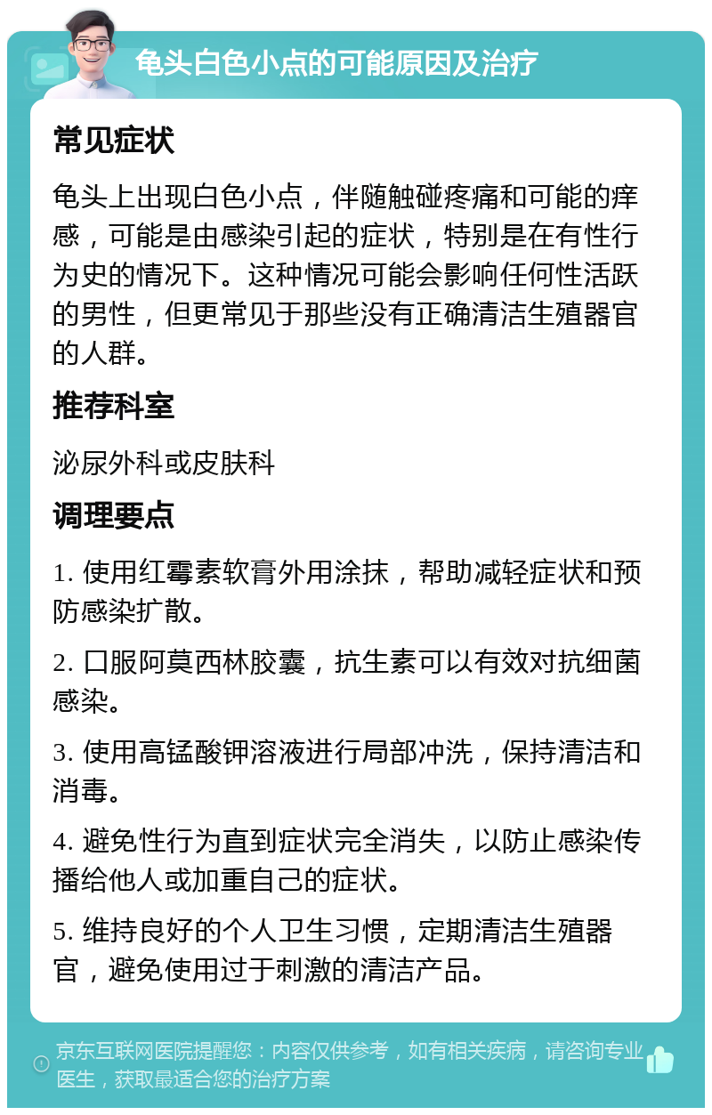 龟头白色小点的可能原因及治疗 常见症状 龟头上出现白色小点，伴随触碰疼痛和可能的痒感，可能是由感染引起的症状，特别是在有性行为史的情况下。这种情况可能会影响任何性活跃的男性，但更常见于那些没有正确清洁生殖器官的人群。 推荐科室 泌尿外科或皮肤科 调理要点 1. 使用红霉素软膏外用涂抹，帮助减轻症状和预防感染扩散。 2. 口服阿莫西林胶囊，抗生素可以有效对抗细菌感染。 3. 使用高锰酸钾溶液进行局部冲洗，保持清洁和消毒。 4. 避免性行为直到症状完全消失，以防止感染传播给他人或加重自己的症状。 5. 维持良好的个人卫生习惯，定期清洁生殖器官，避免使用过于刺激的清洁产品。