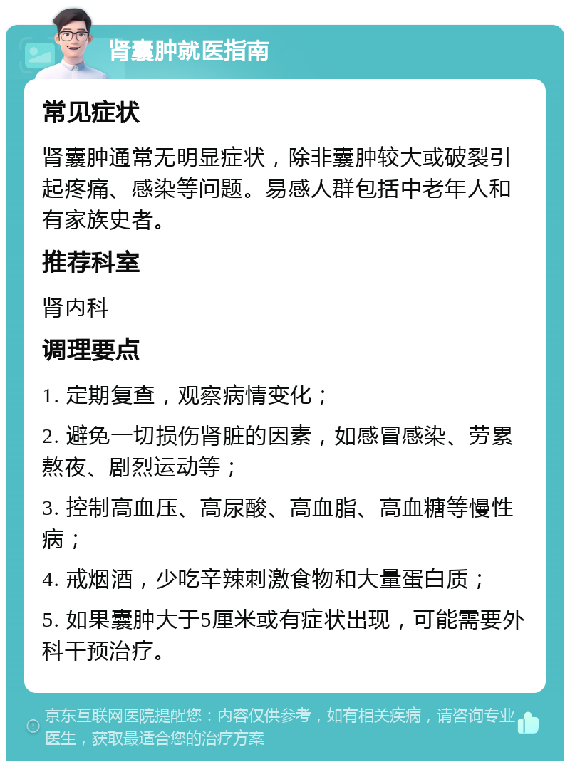 肾囊肿就医指南 常见症状 肾囊肿通常无明显症状，除非囊肿较大或破裂引起疼痛、感染等问题。易感人群包括中老年人和有家族史者。 推荐科室 肾内科 调理要点 1. 定期复查，观察病情变化； 2. 避免一切损伤肾脏的因素，如感冒感染、劳累熬夜、剧烈运动等； 3. 控制高血压、高尿酸、高血脂、高血糖等慢性病； 4. 戒烟酒，少吃辛辣刺激食物和大量蛋白质； 5. 如果囊肿大于5厘米或有症状出现，可能需要外科干预治疗。