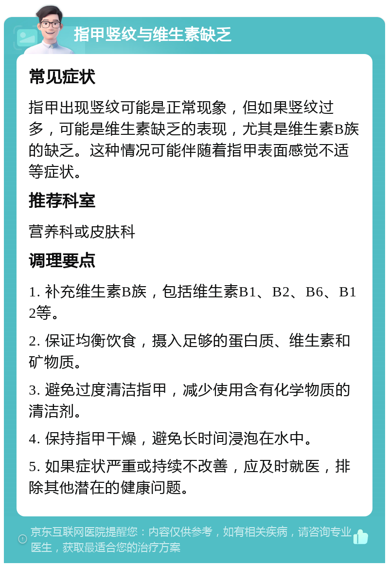 指甲竖纹与维生素缺乏 常见症状 指甲出现竖纹可能是正常现象，但如果竖纹过多，可能是维生素缺乏的表现，尤其是维生素B族的缺乏。这种情况可能伴随着指甲表面感觉不适等症状。 推荐科室 营养科或皮肤科 调理要点 1. 补充维生素B族，包括维生素B1、B2、B6、B12等。 2. 保证均衡饮食，摄入足够的蛋白质、维生素和矿物质。 3. 避免过度清洁指甲，减少使用含有化学物质的清洁剂。 4. 保持指甲干燥，避免长时间浸泡在水中。 5. 如果症状严重或持续不改善，应及时就医，排除其他潜在的健康问题。