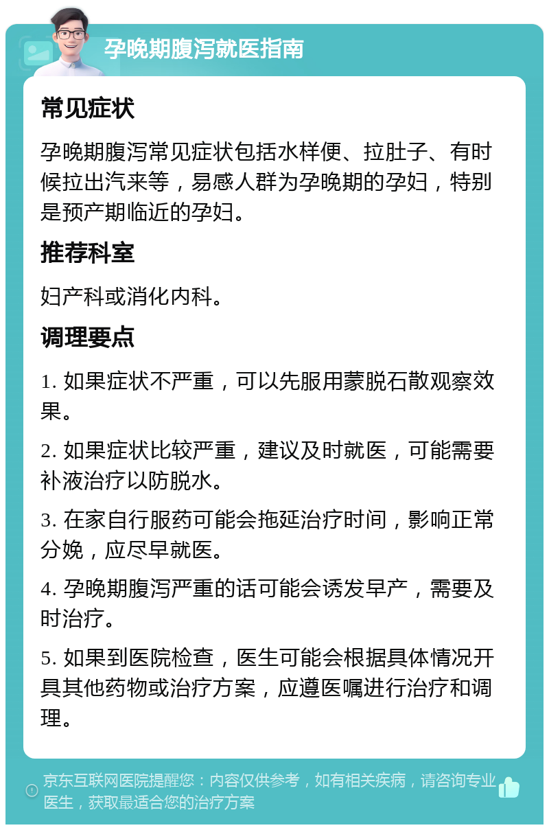 孕晚期腹泻就医指南 常见症状 孕晚期腹泻常见症状包括水样便、拉肚子、有时候拉出汽来等，易感人群为孕晚期的孕妇，特别是预产期临近的孕妇。 推荐科室 妇产科或消化内科。 调理要点 1. 如果症状不严重，可以先服用蒙脱石散观察效果。 2. 如果症状比较严重，建议及时就医，可能需要补液治疗以防脱水。 3. 在家自行服药可能会拖延治疗时间，影响正常分娩，应尽早就医。 4. 孕晚期腹泻严重的话可能会诱发早产，需要及时治疗。 5. 如果到医院检查，医生可能会根据具体情况开具其他药物或治疗方案，应遵医嘱进行治疗和调理。