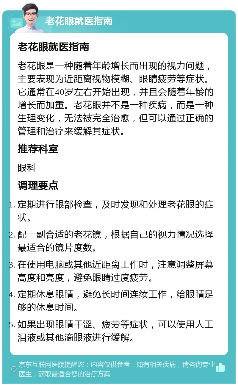 老花眼就医指南 老花眼就医指南 老花眼是一种随着年龄增长而出现的视力问题，主要表现为近距离视物模糊、眼睛疲劳等症状。它通常在40岁左右开始出现，并且会随着年龄的增长而加重。老花眼并不是一种疾病，而是一种生理变化，无法被完全治愈，但可以通过正确的管理和治疗来缓解其症状。 推荐科室 眼科 调理要点 定期进行眼部检查，及时发现和处理老花眼的症状。 配一副合适的老花镜，根据自己的视力情况选择最适合的镜片度数。 在使用电脑或其他近距离工作时，注意调整屏幕高度和亮度，避免眼睛过度疲劳。 定期休息眼睛，避免长时间连续工作，给眼睛足够的休息时间。 如果出现眼睛干涩、疲劳等症状，可以使用人工泪液或其他滴眼液进行缓解。