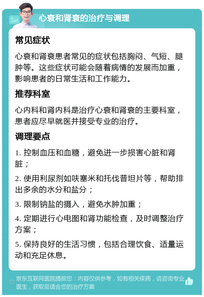 心衰和肾衰的治疗与调理 常见症状 心衰和肾衰患者常见的症状包括胸闷、气短、腿肿等。这些症状可能会随着病情的发展而加重，影响患者的日常生活和工作能力。 推荐科室 心内科和肾内科是治疗心衰和肾衰的主要科室，患者应尽早就医并接受专业的治疗。 调理要点 1. 控制血压和血糖，避免进一步损害心脏和肾脏； 2. 使用利尿剂如呋塞米和托伐普坦片等，帮助排出多余的水分和盐分； 3. 限制钠盐的摄入，避免水肿加重； 4. 定期进行心电图和肾功能检查，及时调整治疗方案； 5. 保持良好的生活习惯，包括合理饮食、适量运动和充足休息。