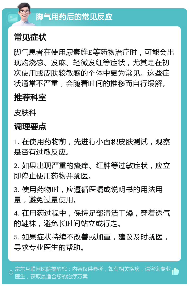 脚气用药后的常见反应 常见症状 脚气患者在使用尿素维E等药物治疗时，可能会出现灼烧感、发麻、轻微发红等症状，尤其是在初次使用或皮肤较敏感的个体中更为常见。这些症状通常不严重，会随着时间的推移而自行缓解。 推荐科室 皮肤科 调理要点 1. 在使用药物前，先进行小面积皮肤测试，观察是否有过敏反应。 2. 如果出现严重的瘙痒、红肿等过敏症状，应立即停止使用药物并就医。 3. 使用药物时，应遵循医嘱或说明书的用法用量，避免过量使用。 4. 在用药过程中，保持足部清洁干燥，穿着透气的鞋袜，避免长时间站立或行走。 5. 如果症状持续不改善或加重，建议及时就医，寻求专业医生的帮助。