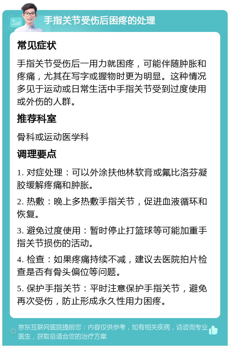 手指关节受伤后困疼的处理 常见症状 手指关节受伤后一用力就困疼，可能伴随肿胀和疼痛，尤其在写字或握物时更为明显。这种情况多见于运动或日常生活中手指关节受到过度使用或外伤的人群。 推荐科室 骨科或运动医学科 调理要点 1. 对症处理：可以外涂扶他林软膏或氟比洛芬凝胶缓解疼痛和肿胀。 2. 热敷：晚上多热敷手指关节，促进血液循环和恢复。 3. 避免过度使用：暂时停止打篮球等可能加重手指关节损伤的活动。 4. 检查：如果疼痛持续不减，建议去医院拍片检查是否有骨头偏位等问题。 5. 保护手指关节：平时注意保护手指关节，避免再次受伤，防止形成永久性用力困疼。