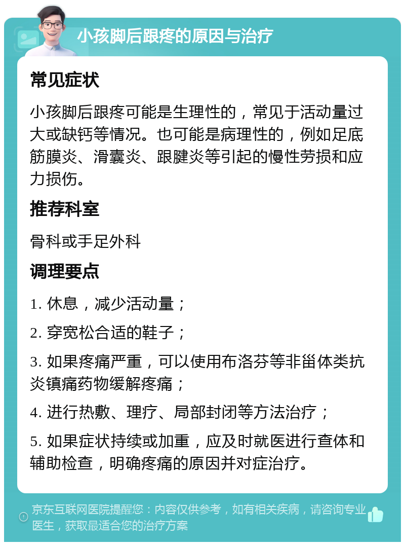 小孩脚后跟疼的原因与治疗 常见症状 小孩脚后跟疼可能是生理性的，常见于活动量过大或缺钙等情况。也可能是病理性的，例如足底筋膜炎、滑囊炎、跟腱炎等引起的慢性劳损和应力损伤。 推荐科室 骨科或手足外科 调理要点 1. 休息，减少活动量； 2. 穿宽松合适的鞋子； 3. 如果疼痛严重，可以使用布洛芬等非甾体类抗炎镇痛药物缓解疼痛； 4. 进行热敷、理疗、局部封闭等方法治疗； 5. 如果症状持续或加重，应及时就医进行查体和辅助检查，明确疼痛的原因并对症治疗。