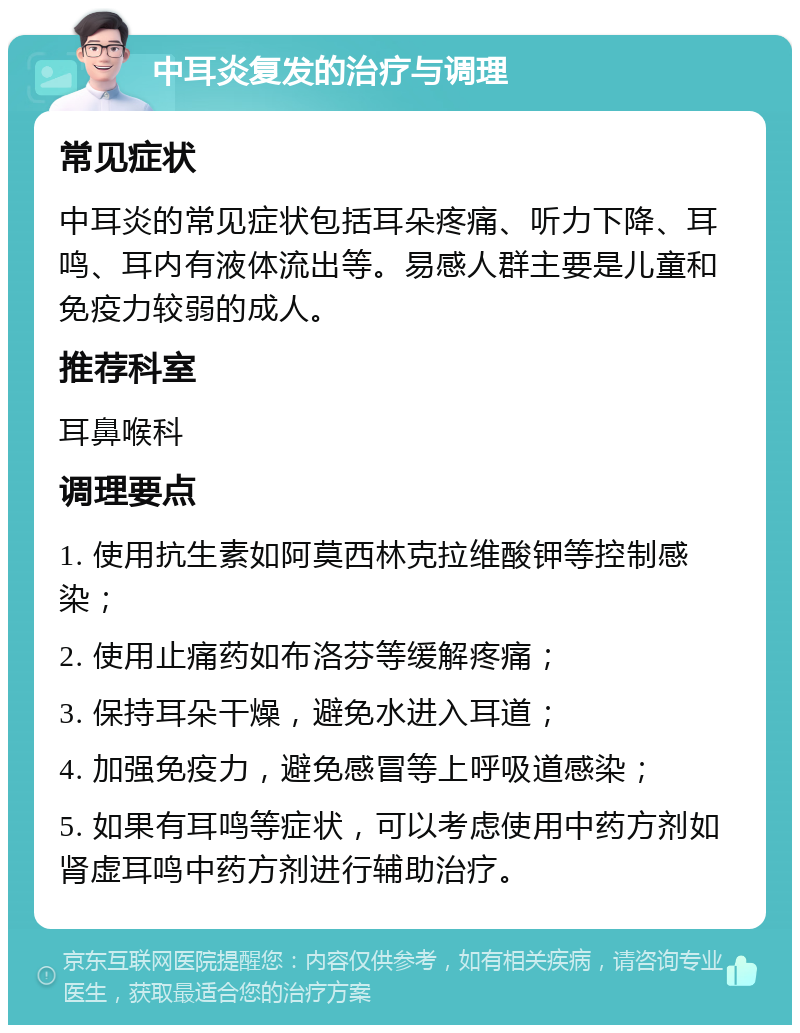 中耳炎复发的治疗与调理 常见症状 中耳炎的常见症状包括耳朵疼痛、听力下降、耳鸣、耳内有液体流出等。易感人群主要是儿童和免疫力较弱的成人。 推荐科室 耳鼻喉科 调理要点 1. 使用抗生素如阿莫西林克拉维酸钾等控制感染； 2. 使用止痛药如布洛芬等缓解疼痛； 3. 保持耳朵干燥，避免水进入耳道； 4. 加强免疫力，避免感冒等上呼吸道感染； 5. 如果有耳鸣等症状，可以考虑使用中药方剂如肾虚耳鸣中药方剂进行辅助治疗。