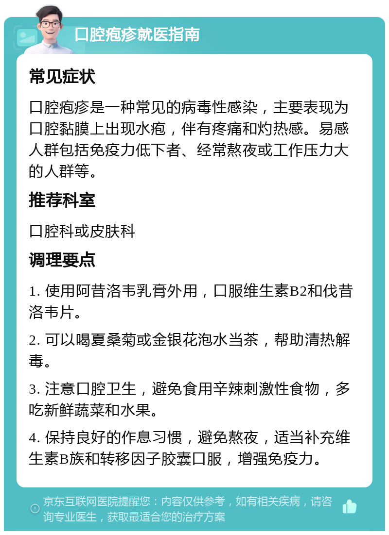 口腔疱疹就医指南 常见症状 口腔疱疹是一种常见的病毒性感染，主要表现为口腔黏膜上出现水疱，伴有疼痛和灼热感。易感人群包括免疫力低下者、经常熬夜或工作压力大的人群等。 推荐科室 口腔科或皮肤科 调理要点 1. 使用阿昔洛韦乳膏外用，口服维生素B2和伐昔洛韦片。 2. 可以喝夏桑菊或金银花泡水当茶，帮助清热解毒。 3. 注意口腔卫生，避免食用辛辣刺激性食物，多吃新鲜蔬菜和水果。 4. 保持良好的作息习惯，避免熬夜，适当补充维生素B族和转移因子胶囊口服，增强免疫力。