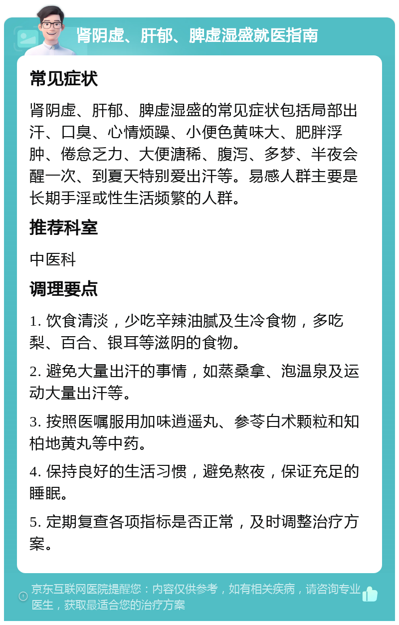 肾阴虚、肝郁、脾虚湿盛就医指南 常见症状 肾阴虚、肝郁、脾虚湿盛的常见症状包括局部出汗、口臭、心情烦躁、小便色黄味大、肥胖浮肿、倦怠乏力、大便溏稀、腹泻、多梦、半夜会醒一次、到夏天特别爱出汗等。易感人群主要是长期手淫或性生活频繁的人群。 推荐科室 中医科 调理要点 1. 饮食清淡，少吃辛辣油腻及生冷食物，多吃梨、百合、银耳等滋阴的食物。 2. 避免大量出汗的事情，如蒸桑拿、泡温泉及运动大量出汗等。 3. 按照医嘱服用加味逍遥丸、参苓白术颗粒和知柏地黄丸等中药。 4. 保持良好的生活习惯，避免熬夜，保证充足的睡眠。 5. 定期复查各项指标是否正常，及时调整治疗方案。