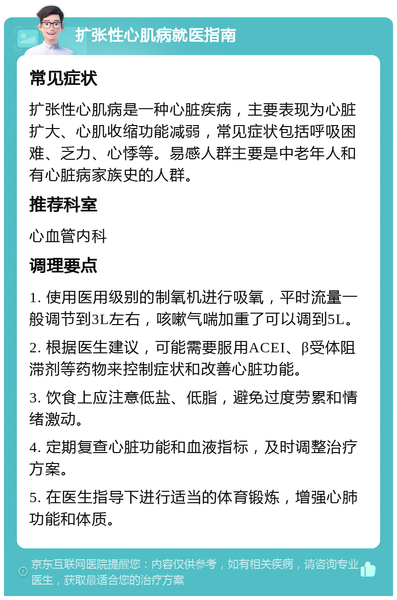 扩张性心肌病就医指南 常见症状 扩张性心肌病是一种心脏疾病，主要表现为心脏扩大、心肌收缩功能减弱，常见症状包括呼吸困难、乏力、心悸等。易感人群主要是中老年人和有心脏病家族史的人群。 推荐科室 心血管内科 调理要点 1. 使用医用级别的制氧机进行吸氧，平时流量一般调节到3L左右，咳嗽气喘加重了可以调到5L。 2. 根据医生建议，可能需要服用ACEI、β受体阻滞剂等药物来控制症状和改善心脏功能。 3. 饮食上应注意低盐、低脂，避免过度劳累和情绪激动。 4. 定期复查心脏功能和血液指标，及时调整治疗方案。 5. 在医生指导下进行适当的体育锻炼，增强心肺功能和体质。