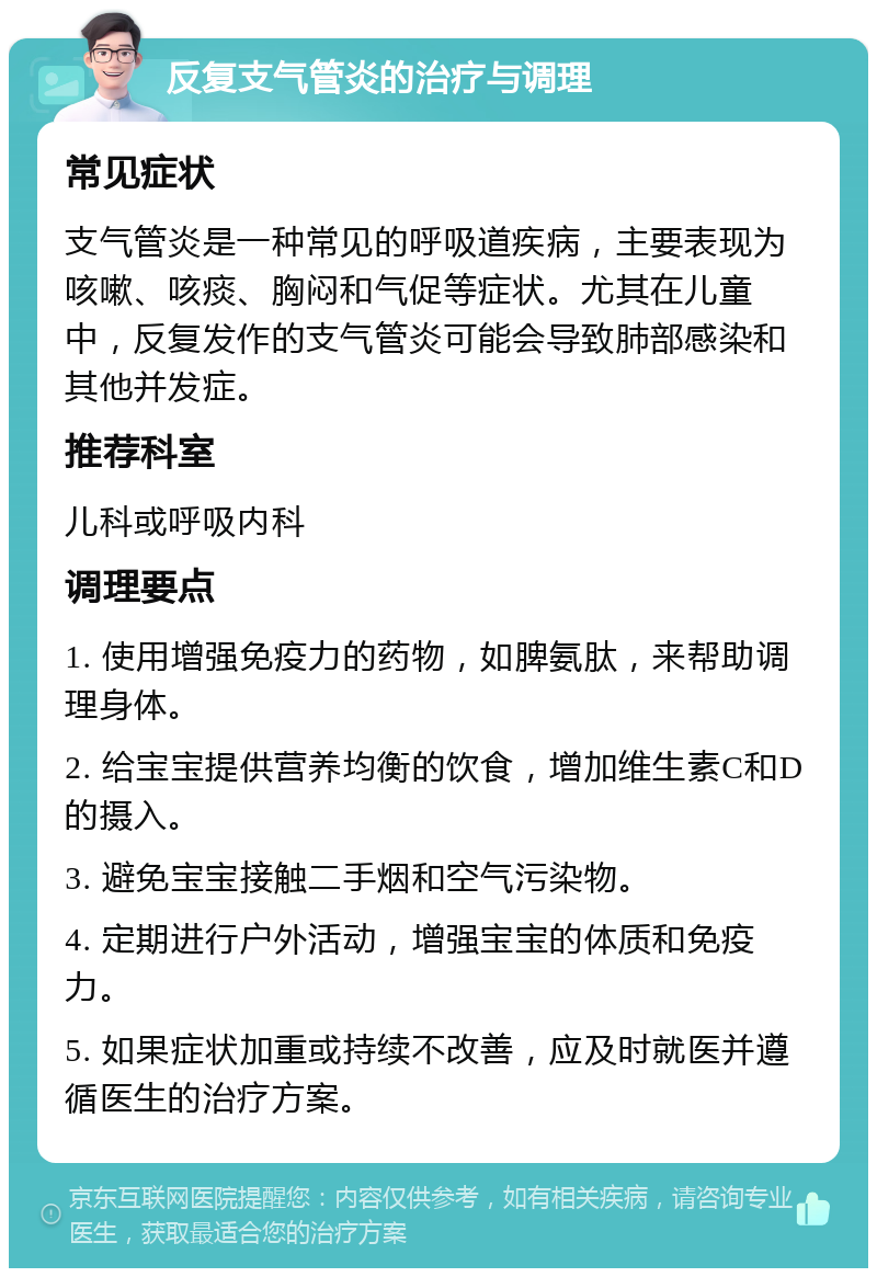 反复支气管炎的治疗与调理 常见症状 支气管炎是一种常见的呼吸道疾病，主要表现为咳嗽、咳痰、胸闷和气促等症状。尤其在儿童中，反复发作的支气管炎可能会导致肺部感染和其他并发症。 推荐科室 儿科或呼吸内科 调理要点 1. 使用增强免疫力的药物，如脾氨肽，来帮助调理身体。 2. 给宝宝提供营养均衡的饮食，增加维生素C和D的摄入。 3. 避免宝宝接触二手烟和空气污染物。 4. 定期进行户外活动，增强宝宝的体质和免疫力。 5. 如果症状加重或持续不改善，应及时就医并遵循医生的治疗方案。