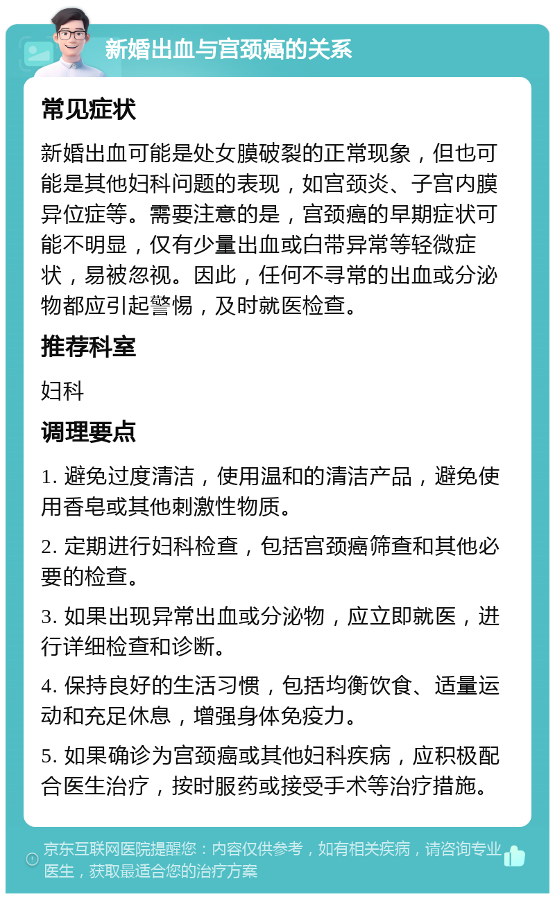 新婚出血与宫颈癌的关系 常见症状 新婚出血可能是处女膜破裂的正常现象，但也可能是其他妇科问题的表现，如宫颈炎、子宫内膜异位症等。需要注意的是，宫颈癌的早期症状可能不明显，仅有少量出血或白带异常等轻微症状，易被忽视。因此，任何不寻常的出血或分泌物都应引起警惕，及时就医检查。 推荐科室 妇科 调理要点 1. 避免过度清洁，使用温和的清洁产品，避免使用香皂或其他刺激性物质。 2. 定期进行妇科检查，包括宫颈癌筛查和其他必要的检查。 3. 如果出现异常出血或分泌物，应立即就医，进行详细检查和诊断。 4. 保持良好的生活习惯，包括均衡饮食、适量运动和充足休息，增强身体免疫力。 5. 如果确诊为宫颈癌或其他妇科疾病，应积极配合医生治疗，按时服药或接受手术等治疗措施。