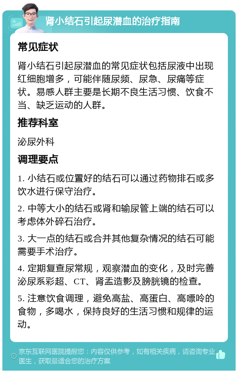 肾小结石引起尿潜血的治疗指南 常见症状 肾小结石引起尿潜血的常见症状包括尿液中出现红细胞增多，可能伴随尿频、尿急、尿痛等症状。易感人群主要是长期不良生活习惯、饮食不当、缺乏运动的人群。 推荐科室 泌尿外科 调理要点 1. 小结石或位置好的结石可以通过药物排石或多饮水进行保守治疗。 2. 中等大小的结石或肾和输尿管上端的结石可以考虑体外碎石治疗。 3. 大一点的结石或合并其他复杂情况的结石可能需要手术治疗。 4. 定期复查尿常规，观察潜血的变化，及时完善泌尿系彩超、CT、肾盂造影及膀胱镜的检查。 5. 注意饮食调理，避免高盐、高蛋白、高嘌呤的食物，多喝水，保持良好的生活习惯和规律的运动。