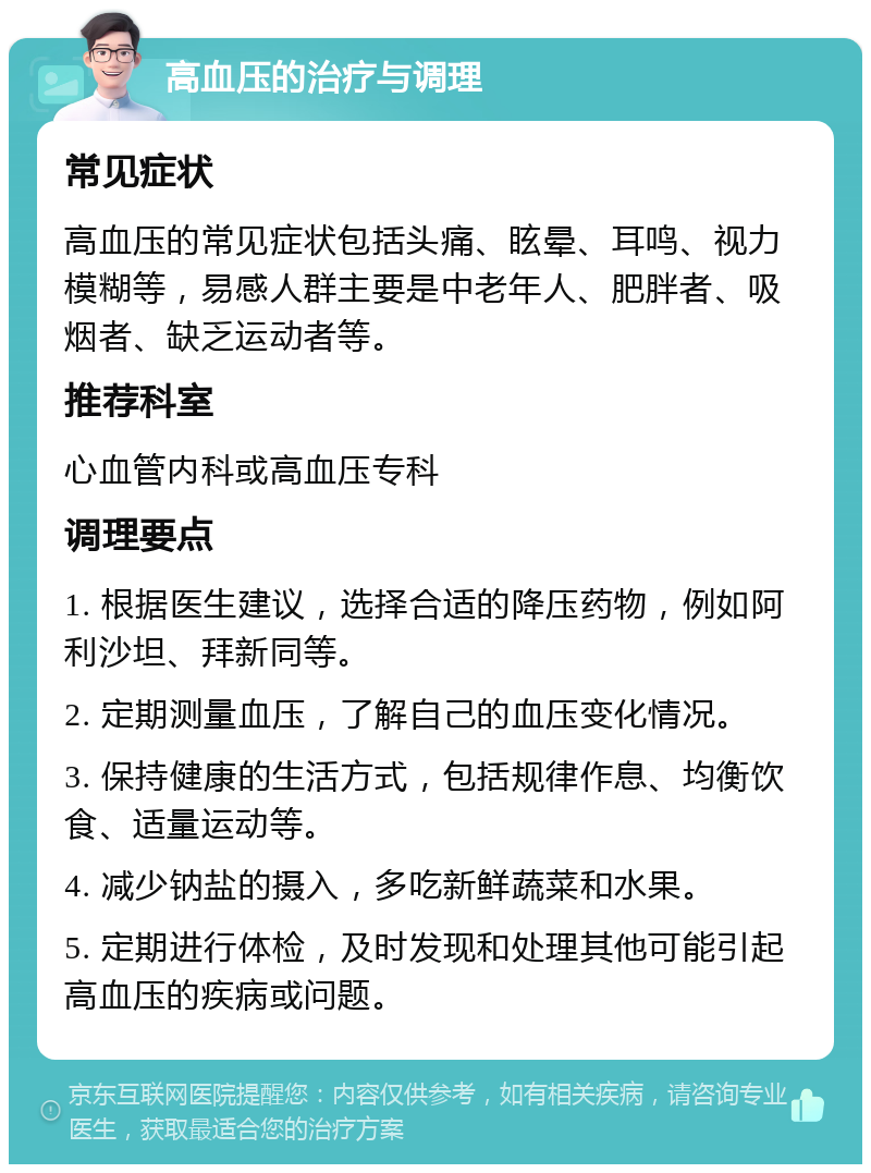 高血压的治疗与调理 常见症状 高血压的常见症状包括头痛、眩晕、耳鸣、视力模糊等，易感人群主要是中老年人、肥胖者、吸烟者、缺乏运动者等。 推荐科室 心血管内科或高血压专科 调理要点 1. 根据医生建议，选择合适的降压药物，例如阿利沙坦、拜新同等。 2. 定期测量血压，了解自己的血压变化情况。 3. 保持健康的生活方式，包括规律作息、均衡饮食、适量运动等。 4. 减少钠盐的摄入，多吃新鲜蔬菜和水果。 5. 定期进行体检，及时发现和处理其他可能引起高血压的疾病或问题。