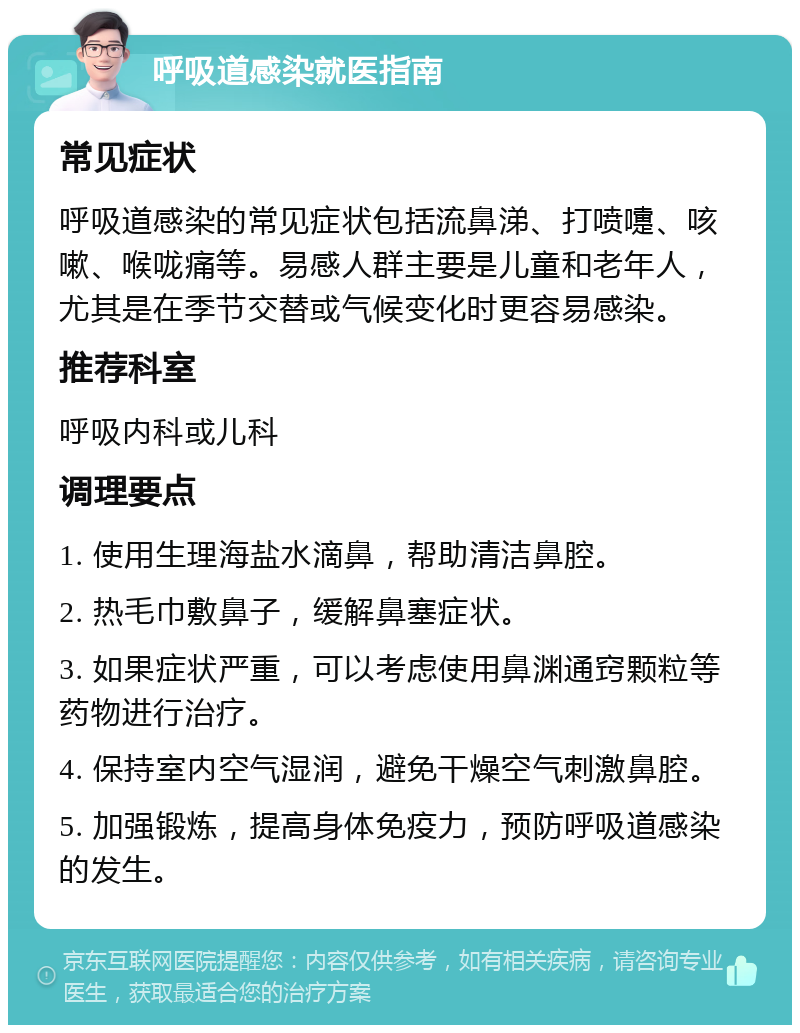 呼吸道感染就医指南 常见症状 呼吸道感染的常见症状包括流鼻涕、打喷嚏、咳嗽、喉咙痛等。易感人群主要是儿童和老年人，尤其是在季节交替或气候变化时更容易感染。 推荐科室 呼吸内科或儿科 调理要点 1. 使用生理海盐水滴鼻，帮助清洁鼻腔。 2. 热毛巾敷鼻子，缓解鼻塞症状。 3. 如果症状严重，可以考虑使用鼻渊通窍颗粒等药物进行治疗。 4. 保持室内空气湿润，避免干燥空气刺激鼻腔。 5. 加强锻炼，提高身体免疫力，预防呼吸道感染的发生。