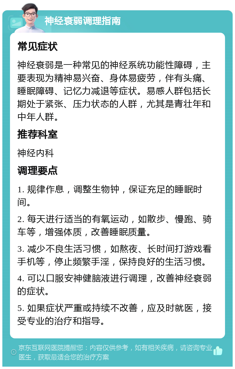 神经衰弱调理指南 常见症状 神经衰弱是一种常见的神经系统功能性障碍，主要表现为精神易兴奋、身体易疲劳，伴有头痛、睡眠障碍、记忆力减退等症状。易感人群包括长期处于紧张、压力状态的人群，尤其是青壮年和中年人群。 推荐科室 神经内科 调理要点 1. 规律作息，调整生物钟，保证充足的睡眠时间。 2. 每天进行适当的有氧运动，如散步、慢跑、骑车等，增强体质，改善睡眠质量。 3. 减少不良生活习惯，如熬夜、长时间打游戏看手机等，停止频繁手淫，保持良好的生活习惯。 4. 可以口服安神健脑液进行调理，改善神经衰弱的症状。 5. 如果症状严重或持续不改善，应及时就医，接受专业的治疗和指导。