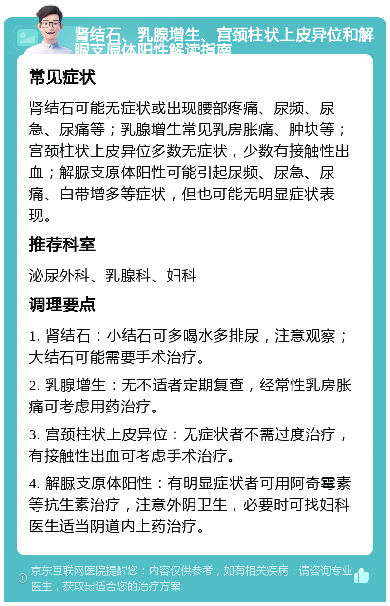 肾结石、乳腺增生、宫颈柱状上皮异位和解脲支原体阳性解读指南 常见症状 肾结石可能无症状或出现腰部疼痛、尿频、尿急、尿痛等；乳腺增生常见乳房胀痛、肿块等；宫颈柱状上皮异位多数无症状，少数有接触性出血；解脲支原体阳性可能引起尿频、尿急、尿痛、白带增多等症状，但也可能无明显症状表现。 推荐科室 泌尿外科、乳腺科、妇科 调理要点 1. 肾结石：小结石可多喝水多排尿，注意观察；大结石可能需要手术治疗。 2. 乳腺增生：无不适者定期复查，经常性乳房胀痛可考虑用药治疗。 3. 宫颈柱状上皮异位：无症状者不需过度治疗，有接触性出血可考虑手术治疗。 4. 解脲支原体阳性：有明显症状者可用阿奇霉素等抗生素治疗，注意外阴卫生，必要时可找妇科医生适当阴道内上药治疗。