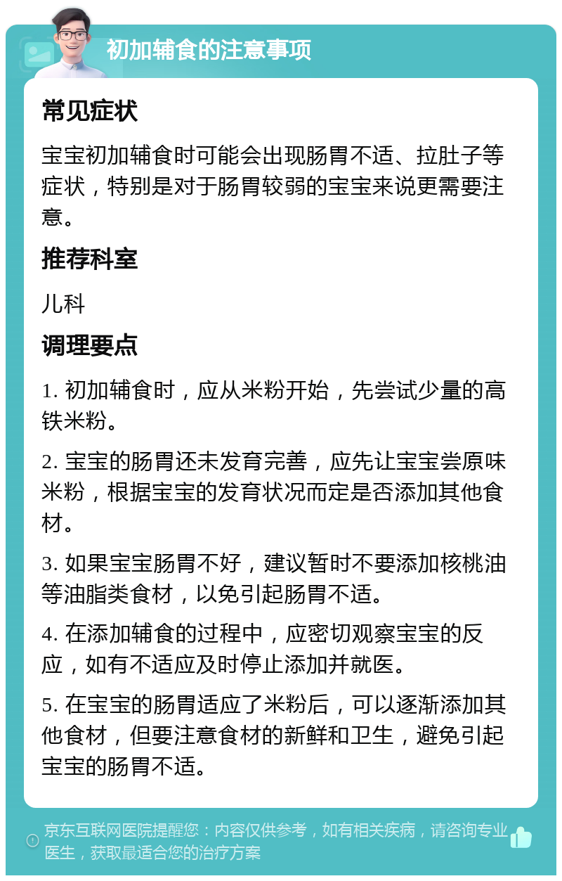 初加辅食的注意事项 常见症状 宝宝初加辅食时可能会出现肠胃不适、拉肚子等症状，特别是对于肠胃较弱的宝宝来说更需要注意。 推荐科室 儿科 调理要点 1. 初加辅食时，应从米粉开始，先尝试少量的高铁米粉。 2. 宝宝的肠胃还未发育完善，应先让宝宝尝原味米粉，根据宝宝的发育状况而定是否添加其他食材。 3. 如果宝宝肠胃不好，建议暂时不要添加核桃油等油脂类食材，以免引起肠胃不适。 4. 在添加辅食的过程中，应密切观察宝宝的反应，如有不适应及时停止添加并就医。 5. 在宝宝的肠胃适应了米粉后，可以逐渐添加其他食材，但要注意食材的新鲜和卫生，避免引起宝宝的肠胃不适。