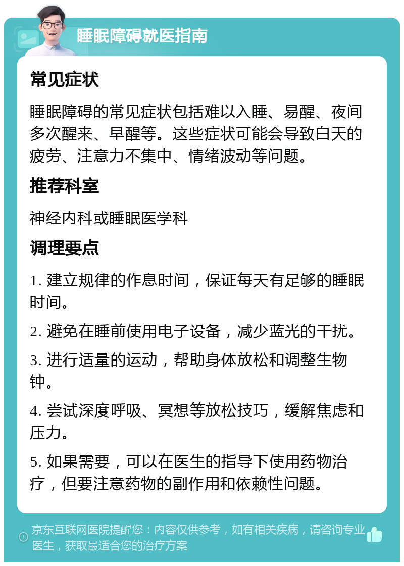 睡眠障碍就医指南 常见症状 睡眠障碍的常见症状包括难以入睡、易醒、夜间多次醒来、早醒等。这些症状可能会导致白天的疲劳、注意力不集中、情绪波动等问题。 推荐科室 神经内科或睡眠医学科 调理要点 1. 建立规律的作息时间，保证每天有足够的睡眠时间。 2. 避免在睡前使用电子设备，减少蓝光的干扰。 3. 进行适量的运动，帮助身体放松和调整生物钟。 4. 尝试深度呼吸、冥想等放松技巧，缓解焦虑和压力。 5. 如果需要，可以在医生的指导下使用药物治疗，但要注意药物的副作用和依赖性问题。