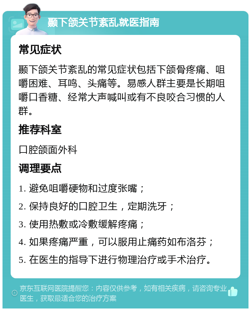 颞下颌关节紊乱就医指南 常见症状 颞下颌关节紊乱的常见症状包括下颌骨疼痛、咀嚼困难、耳鸣、头痛等。易感人群主要是长期咀嚼口香糖、经常大声喊叫或有不良咬合习惯的人群。 推荐科室 口腔颌面外科 调理要点 1. 避免咀嚼硬物和过度张嘴； 2. 保持良好的口腔卫生，定期洗牙； 3. 使用热敷或冷敷缓解疼痛； 4. 如果疼痛严重，可以服用止痛药如布洛芬； 5. 在医生的指导下进行物理治疗或手术治疗。