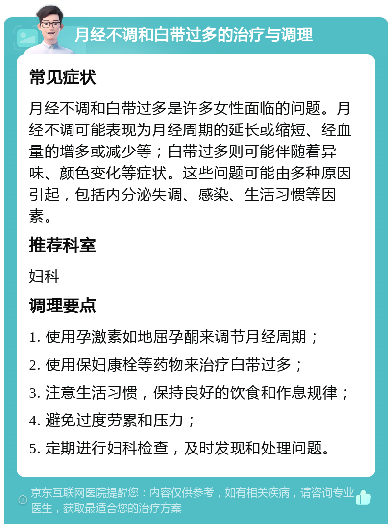 月经不调和白带过多的治疗与调理 常见症状 月经不调和白带过多是许多女性面临的问题。月经不调可能表现为月经周期的延长或缩短、经血量的增多或减少等；白带过多则可能伴随着异味、颜色变化等症状。这些问题可能由多种原因引起，包括内分泌失调、感染、生活习惯等因素。 推荐科室 妇科 调理要点 1. 使用孕激素如地屈孕酮来调节月经周期； 2. 使用保妇康栓等药物来治疗白带过多； 3. 注意生活习惯，保持良好的饮食和作息规律； 4. 避免过度劳累和压力； 5. 定期进行妇科检查，及时发现和处理问题。