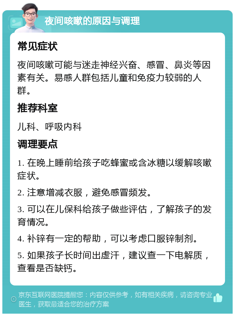 夜间咳嗽的原因与调理 常见症状 夜间咳嗽可能与迷走神经兴奋、感冒、鼻炎等因素有关。易感人群包括儿童和免疫力较弱的人群。 推荐科室 儿科、呼吸内科 调理要点 1. 在晚上睡前给孩子吃蜂蜜或含冰糖以缓解咳嗽症状。 2. 注意增减衣服，避免感冒频发。 3. 可以在儿保科给孩子做些评估，了解孩子的发育情况。 4. 补锌有一定的帮助，可以考虑口服锌制剂。 5. 如果孩子长时间出虚汗，建议查一下电解质，查看是否缺钙。