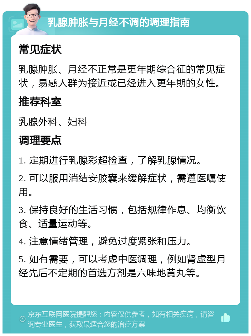 乳腺肿胀与月经不调的调理指南 常见症状 乳腺肿胀、月经不正常是更年期综合征的常见症状，易感人群为接近或已经进入更年期的女性。 推荐科室 乳腺外科、妇科 调理要点 1. 定期进行乳腺彩超检查，了解乳腺情况。 2. 可以服用消结安胶囊来缓解症状，需遵医嘱使用。 3. 保持良好的生活习惯，包括规律作息、均衡饮食、适量运动等。 4. 注意情绪管理，避免过度紧张和压力。 5. 如有需要，可以考虑中医调理，例如肾虚型月经先后不定期的首选方剂是六味地黄丸等。